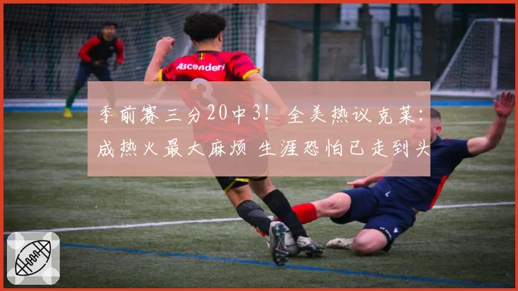 季前赛三分20中3!全美热议克莱:成热火最大麻烦 生涯恐怕已走到头