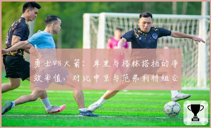 勇士vs火箭:库里与格林搭档的净效率值,对比申京与范弗利特组合
