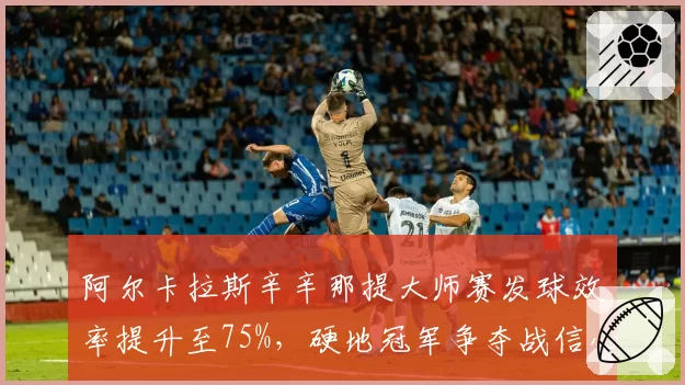 阿尔卡拉斯辛辛那提大师赛发球效率提升至75%,硬地冠军争夺战信心十足