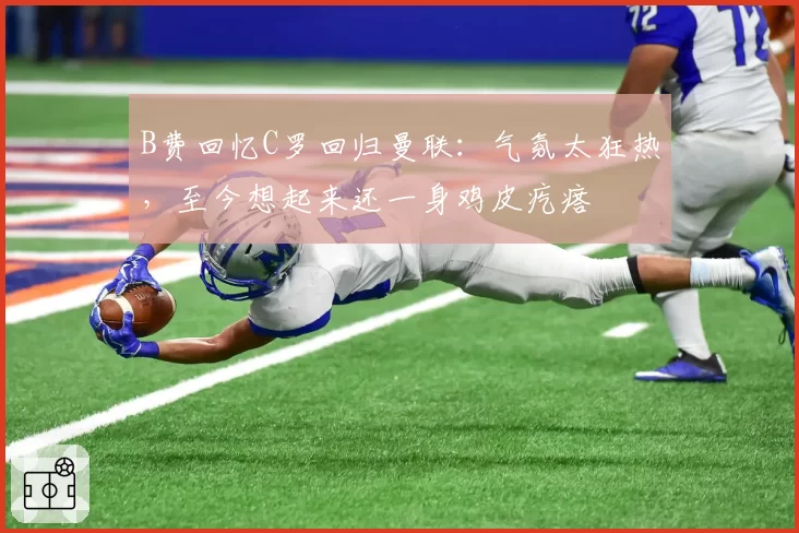 B费回忆C罗回归曼联:气氛太狂热,至今想起来还一身鸡皮疙瘩