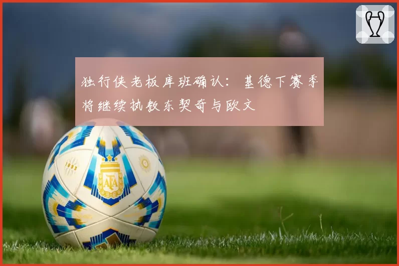 独行侠老板库班确认:基德下赛季将继续执教东契奇与欧文
