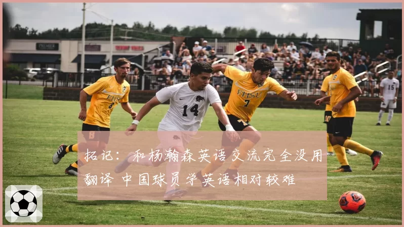 拓记：和杨瀚森英语交流完全没用翻译 中国球员学英语相对较难