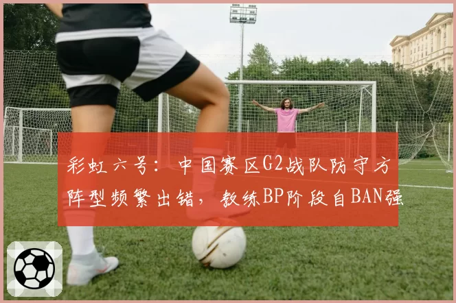 彩虹六号:中国赛区G2战队防守方阵型频繁出错,教练BP阶段自BAN强势角色遭质疑