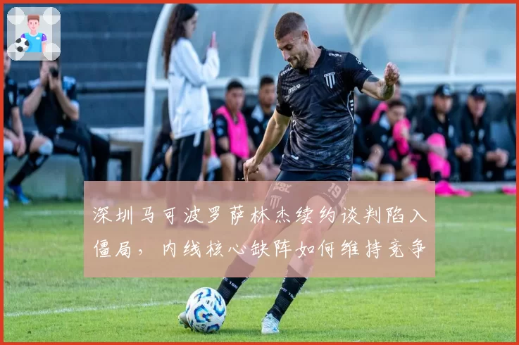 深圳马可波罗萨林杰续约谈判陷入僵局,内线核心缺阵如何维持竞争力?
