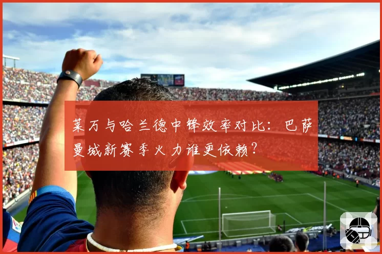 莱万与哈兰德中锋效率对比:巴萨曼城新赛季火力谁更依赖?