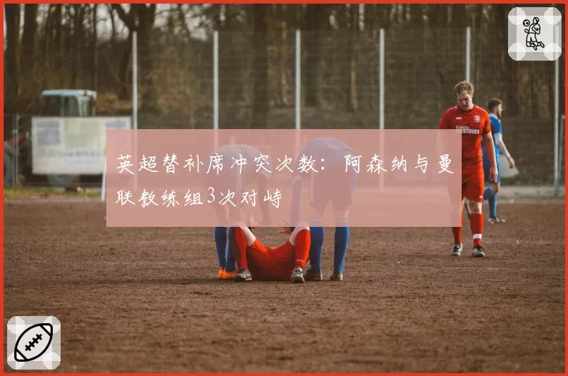 英超替补席冲突次数:阿森纳与曼联教练组3次对峙