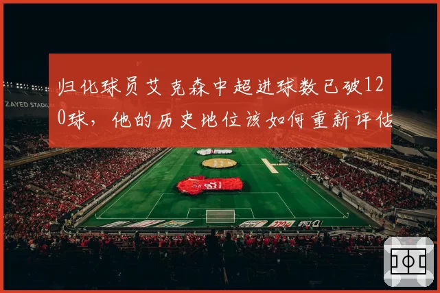 归化球员艾克森中超进球数已破120球，他的历史地位该如何重新评估？