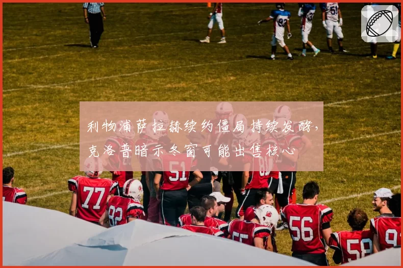 利物浦萨拉赫续约僵局持续发酵,克洛普暗示冬窗可能出售核心