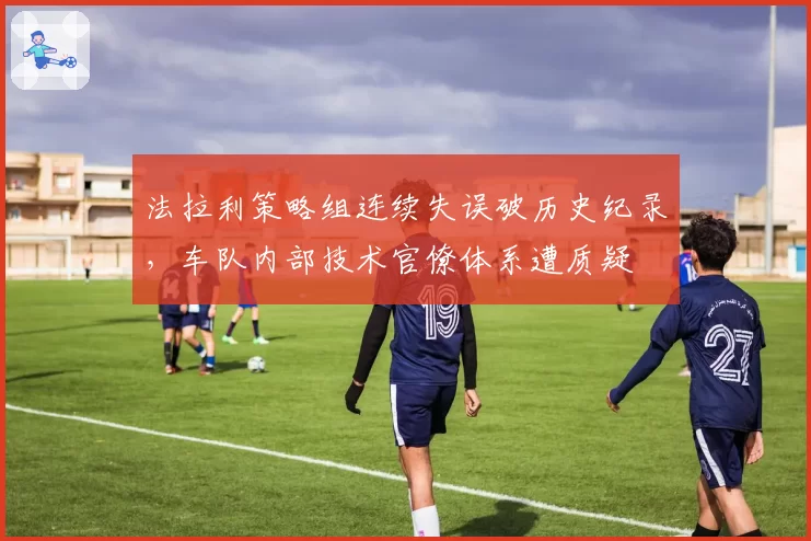 法拉利策略组连续失误破历史纪录,车队内部技术官僚体系遭质疑