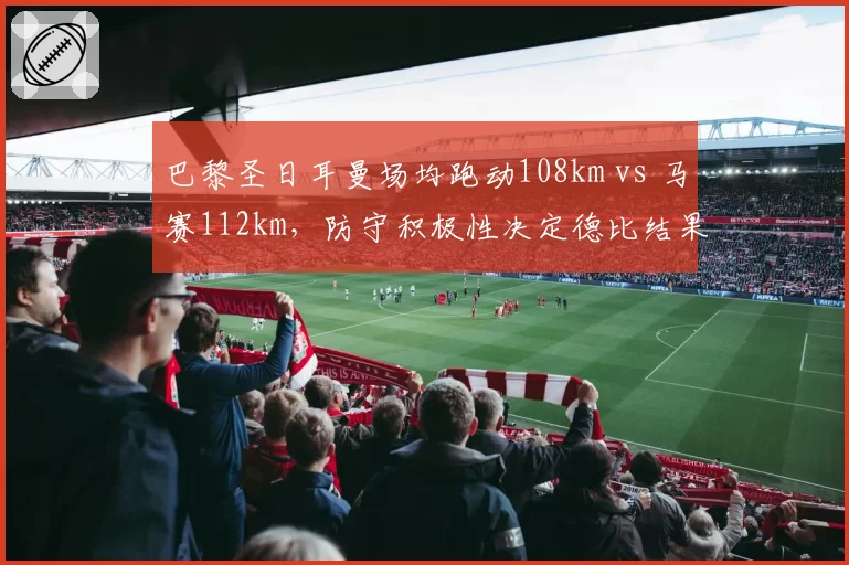 巴黎圣日耳曼场均跑动108km vs 马赛112km,防守积极性决定德比结果