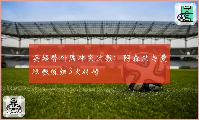英超替补席冲突次数:阿森纳与曼联教练组3次对峙
