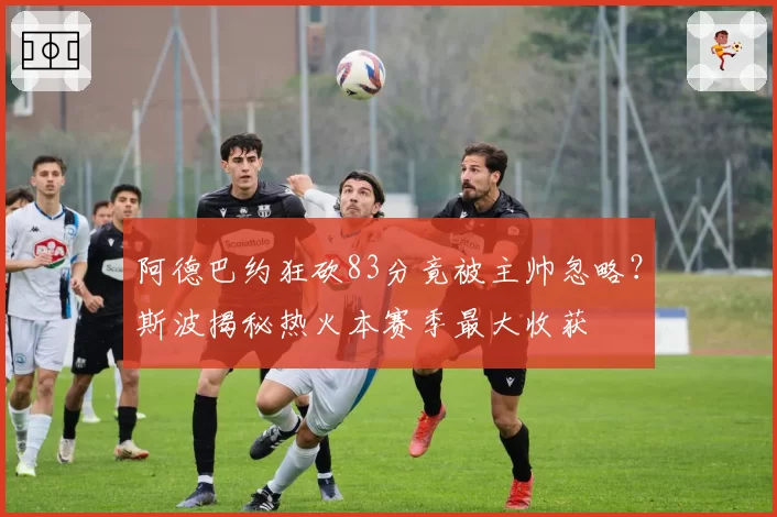 阿德巴约狂砍83分竟被主帅忽略？斯波揭秘热火本赛季最大收获