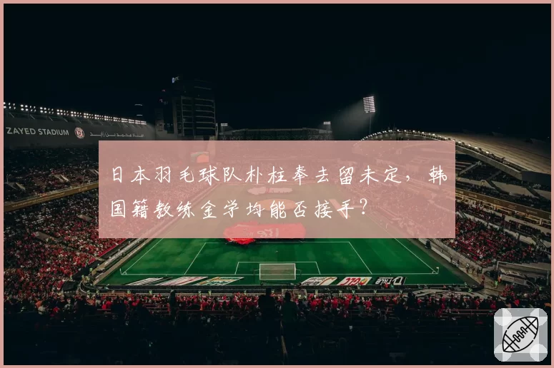 日本羽毛球队朴柱奉去留未定，韩国籍教练金学均能否接手？