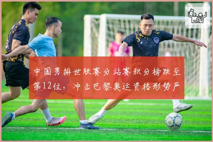 中国男排世联赛分站赛积分榜跌至第12位,冲击巴黎奥运资格形势严峻