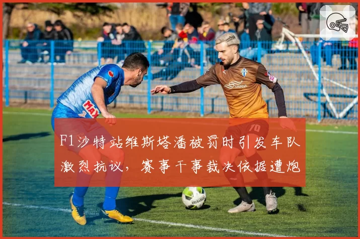F1沙特站维斯塔潘被罚时引发车队激烈抗议,赛事干事裁决依据遭炮轰