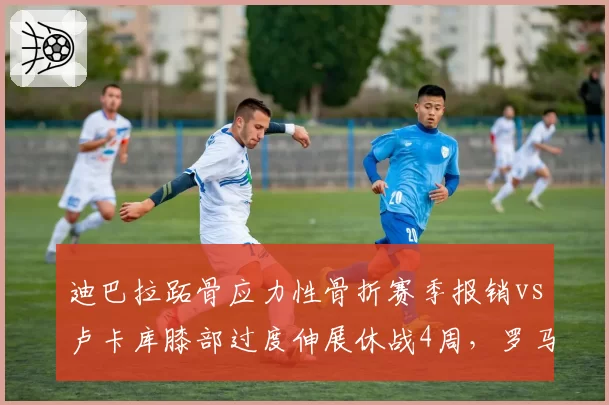 迪巴拉跖骨应力性骨折赛季报销vs卢卡库膝部过度伸展休战4周,罗马锋线伤病代价悬殊成争4隐患