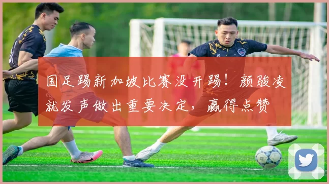 国足踢新加坡比赛没开踢！颜骏凌就发声做出重要决定，赢得点赞