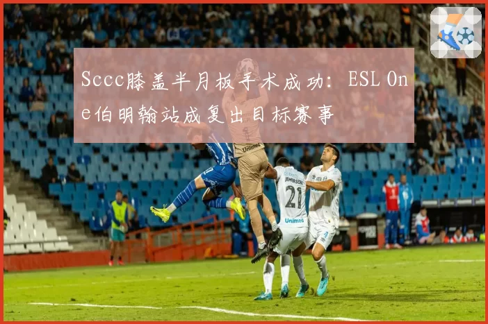 Sccc膝盖半月板手术成功：ESL One伯明翰站成复出目标赛事