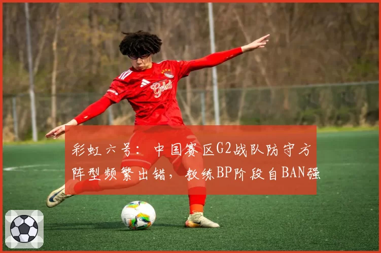 彩虹六号:中国赛区G2战队防守方阵型频繁出错,教练BP阶段自BAN强势角色遭质疑