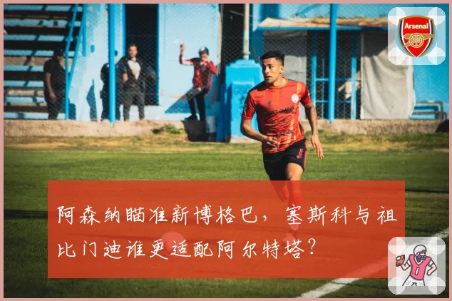 阿森纳瞄准新博格巴，塞斯科与祖比门迪谁更适配阿尔特塔？