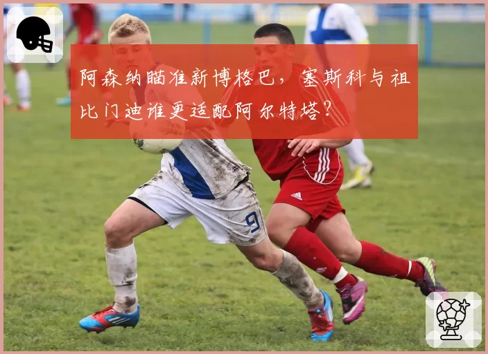 阿森纳瞄准新博格巴，塞斯科与祖比门迪谁更适配阿尔特塔？