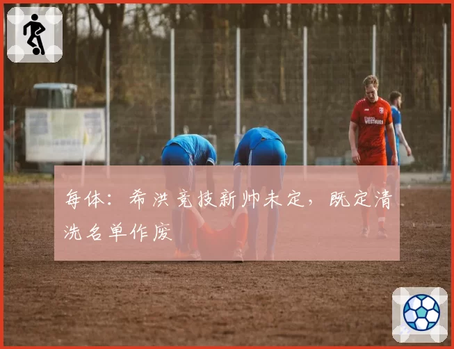 每体：希洪竞技新帅未定，既定清洗名单作废