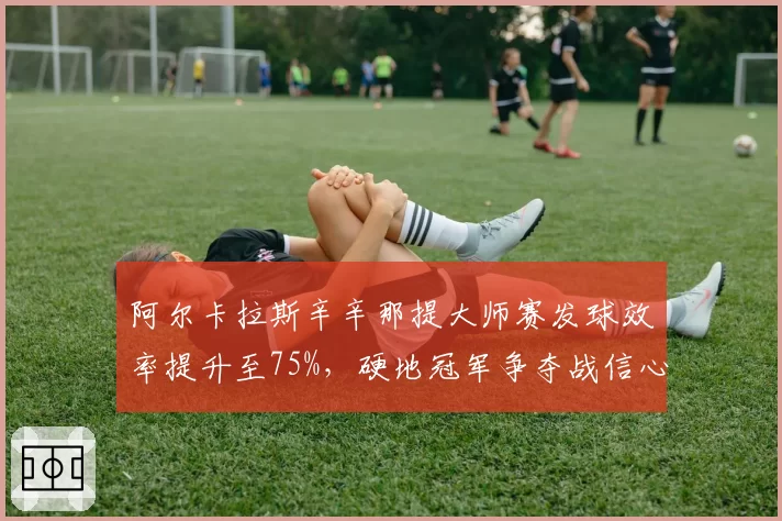 阿尔卡拉斯辛辛那提大师赛发球效率提升至75%,硬地冠军争夺战信心十足