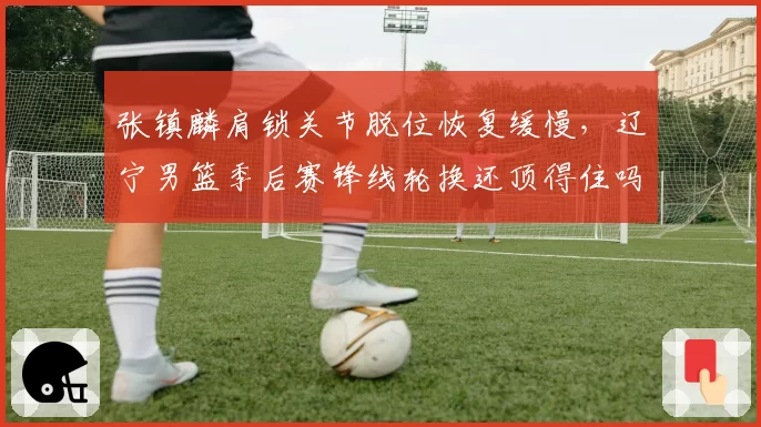 张镇麟肩锁关节脱位恢复缓慢，辽宁男篮季后赛锋线轮换还顶得住吗？