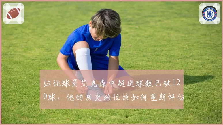 归化球员艾克森中超进球数已破120球,他的历史地位该如何重新评估?