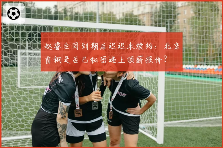 赵睿合同到期后迟迟未续约，北京首钢是否已秘密递上顶薪报价？