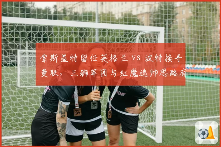 索斯盖特留任英格兰 vs 波特接手曼联,三狮军团与红魔选帅思路有何不同?