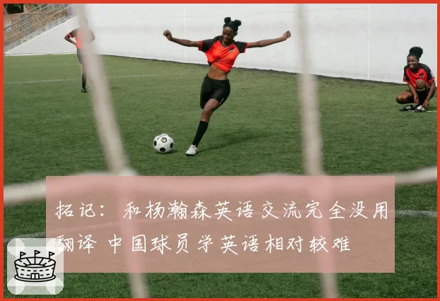 拓记:和杨瀚森英语交流完全没用翻译 中国球员学英语相对较难