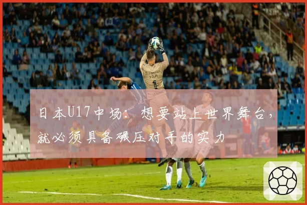 日本U17中场:想要站上世界舞台,就必须具备碾压对手的实力