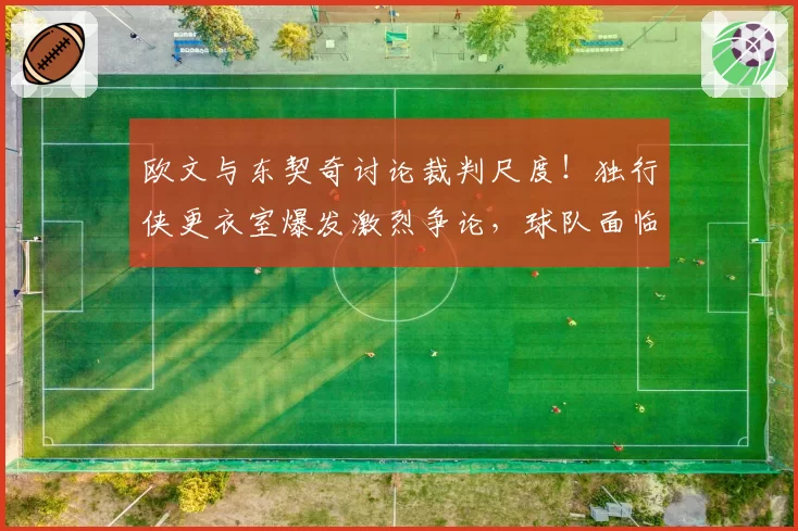 欧文与东契奇讨论裁判尺度!独行侠更衣室爆发激烈争论,球队面临危机