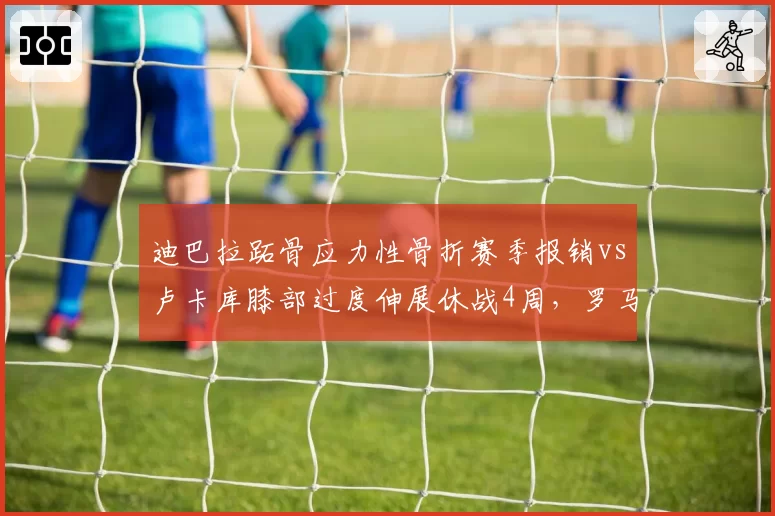迪巴拉跖骨应力性骨折赛季报销vs卢卡库膝部过度伸展休战4周,罗马锋线伤病代价悬殊成争4隐患