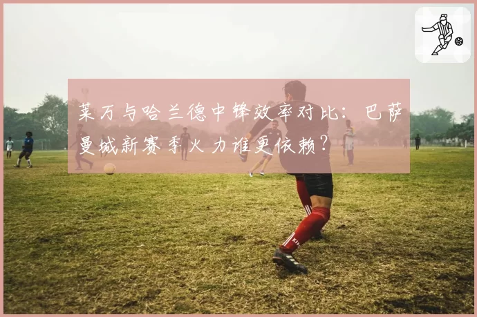 莱万与哈兰德中锋效率对比:巴萨曼城新赛季火力谁更依赖?