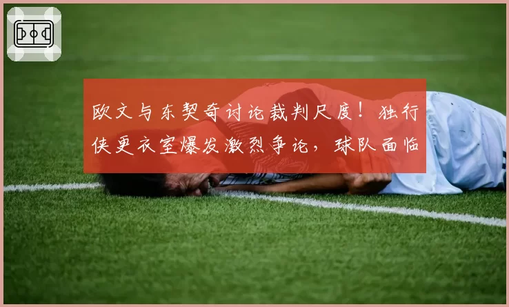 欧文与东契奇讨论裁判尺度!独行侠更衣室爆发激烈争论,球队面临危机