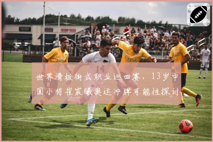 世界滑板街式职业巡回赛,13岁中国小将崔宸曦奥运冲牌可能性探讨