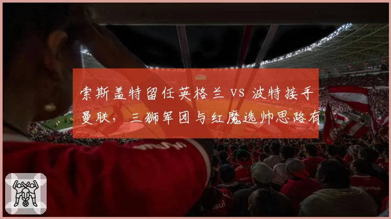 索斯盖特留任英格兰 vs 波特接手曼联,三狮军团与红魔选帅思路有何不同?