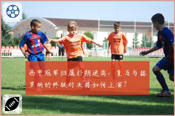 西甲冠军归属扑朔迷离，皇马与赫罗纳的终极对决将如何上演？