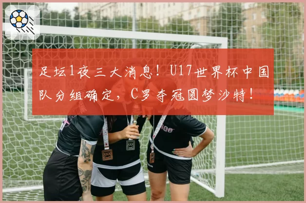 足坛1夜三大消息！U17世界杯中国队分组确定，C罗夺冠圆梦沙特！