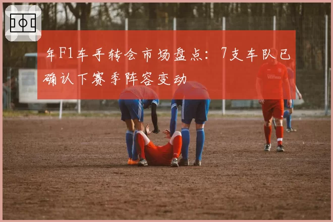 年F1车手转会市场盘点：7支车队已确认下赛季阵容变动