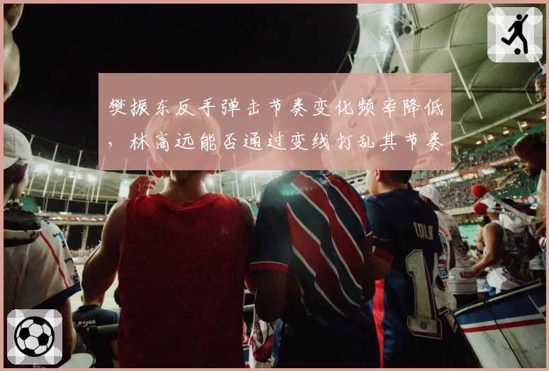 樊振东反手弹击节奏变化频率降低,林高远能否通过变线打乱其节奏?