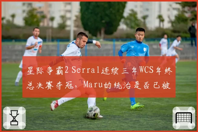 星际争霸2 Serral连续三年WCS年终总决赛夺冠,Maru的统治是否已被终结?