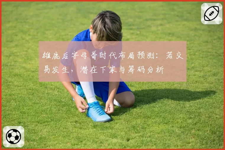 雄鹿后字母哥时代布局预测:若交易发生,潜在下家与筹码分析