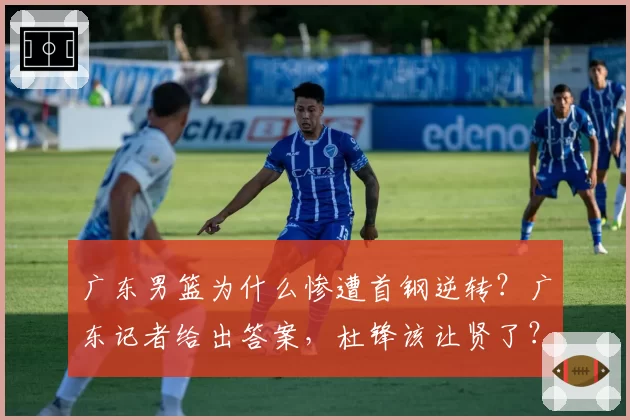 广东男篮为什么惨遭首钢逆转?广东记者给出答案,杜锋该让贤了?