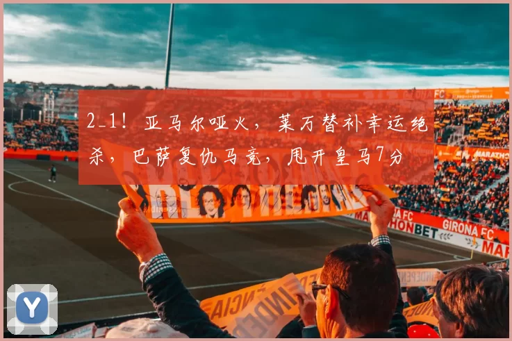 2_1！亚马尔哑火，莱万替补幸运绝杀，巴萨复仇马竞，甩开皇马7分