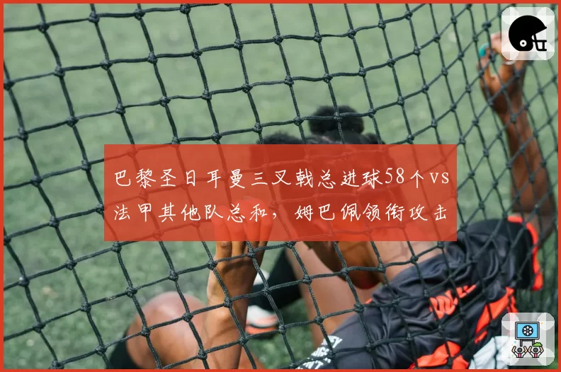 巴黎圣日耳曼三叉戟总进球58个vs法甲其他队总和,姆巴佩领衔攻击群碾压