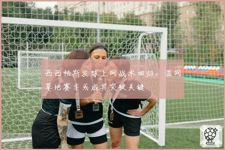 西西帕斯发球上网战术回归，温网草地赛季或成其突破关键