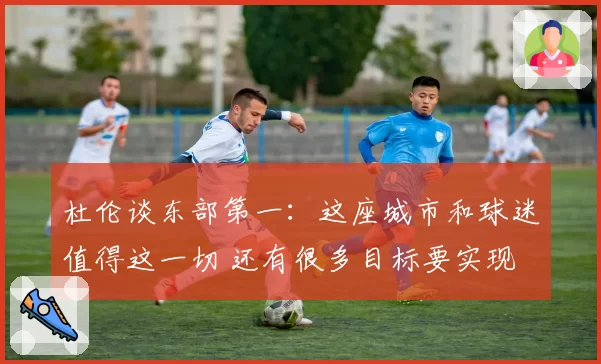 杜伦谈东部第一：这座城市和球迷值得这一切 还有很多目标要实现